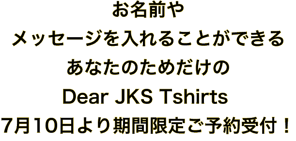 お名前やメッセージを入れることができるあなたのためだけのDear JKS Tshirts，7月10日より期間限定ご予約受付！