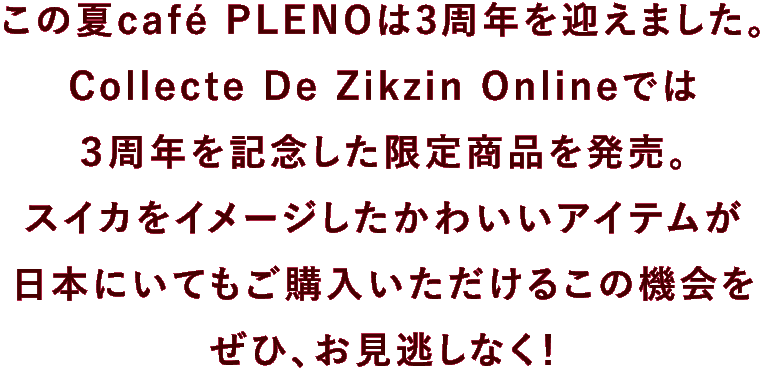 この夏café PLENOは3周年を迎えました。Collecte De Zikzin Onlineでは３周年を記念した限定商品を発売。スイカをイメージしたかわいいアイテムが日本にいてもご購入いただけるこの機会をぜひお見逃しなく！