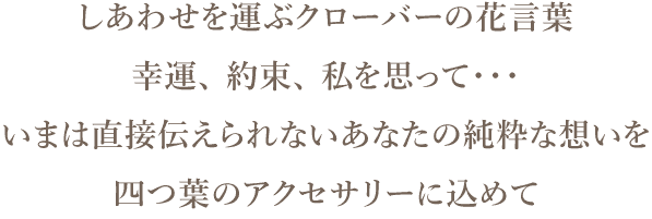 しあわせを運ぶクローバーの花言葉、幸運、 約束、 私を思って・・・いまは直接伝えられないあなたの純粋な想いを、四つ葉のアクセサリーに込めて
